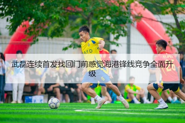 武磊连续首发找回门前感觉海港锋线竞争全面升级