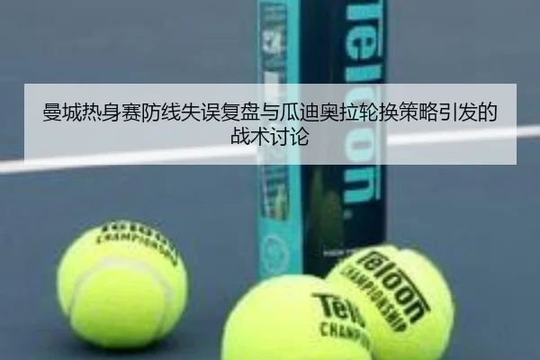 曼城热身赛防线失误复盘与瓜迪奥拉轮换策略引发的战术讨论