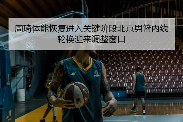 周琦体能恢复进入关键阶段北京男篮内线轮换迎来调整窗口